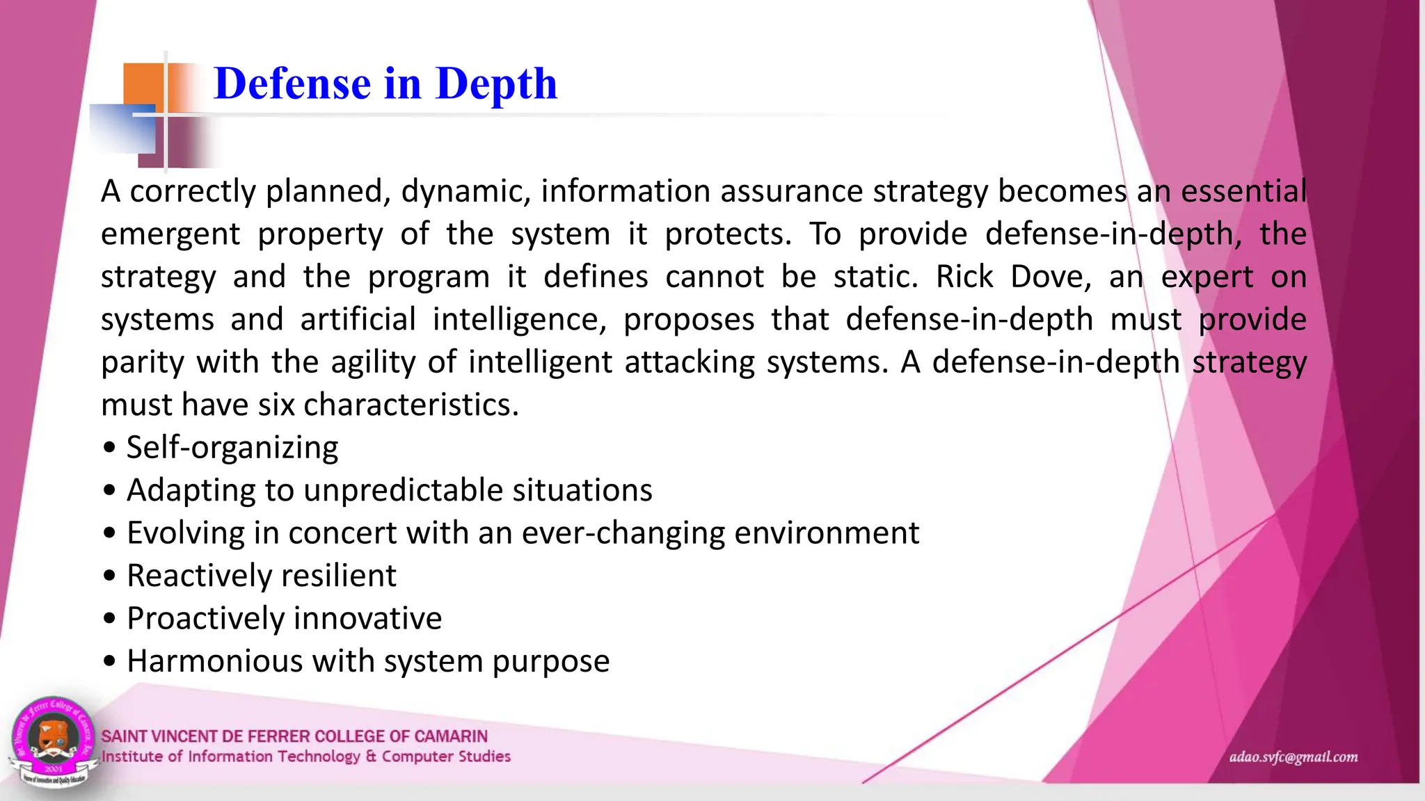 Defense in Depth
A correctly planned, dynamic, information assurance strategy becomes an essential
emergent property of the system it protects. To provide defense-in-depth, the
strategy and the program it defines cannot be static. Rick Dove, an expert on
systems and artificial intelligence, proposes that defense-in-depth must provide
parity with the agility of intelligent attacking systems. A defense-in-depth strategy
must have six characteristics.
• Self-organizing
• Adapting to unpredictable situations
• Evolving in concert with an ever-changing environment
• Reactively resilient
• Proactively innovative
• Harmonious with system purpose
 