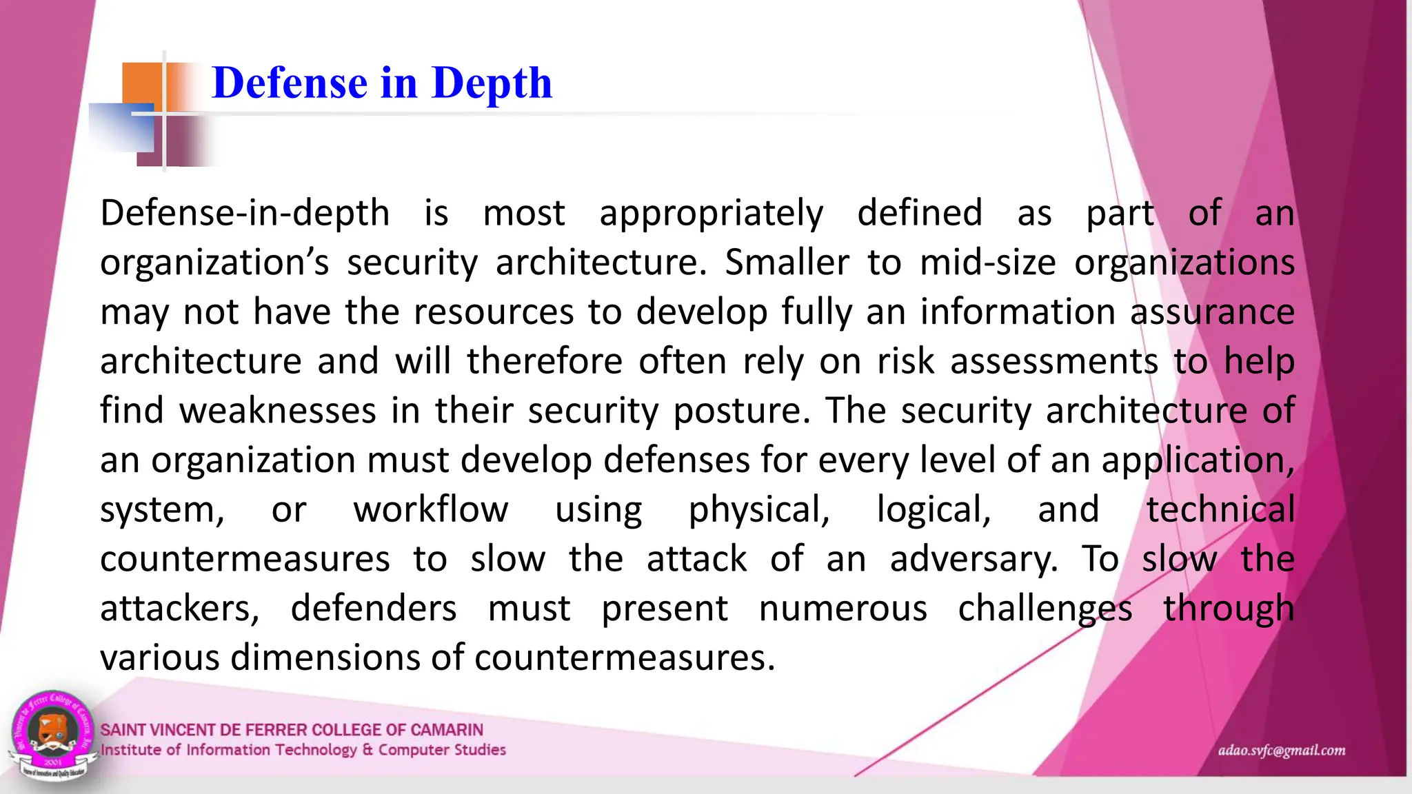 Defense in Depth
Defense-in-depth is most appropriately defined as part of an
organization’s security architecture. Smaller to mid-size organizations
may not have the resources to develop fully an information assurance
architecture and will therefore often rely on risk assessments to help
find weaknesses in their security posture. The security architecture of
an organization must develop defenses for every level of an application,
system, or workflow using physical, logical, and technical
countermeasures to slow the attack of an adversary. To slow the
attackers, defenders must present numerous challenges through
various dimensions of countermeasures.
 