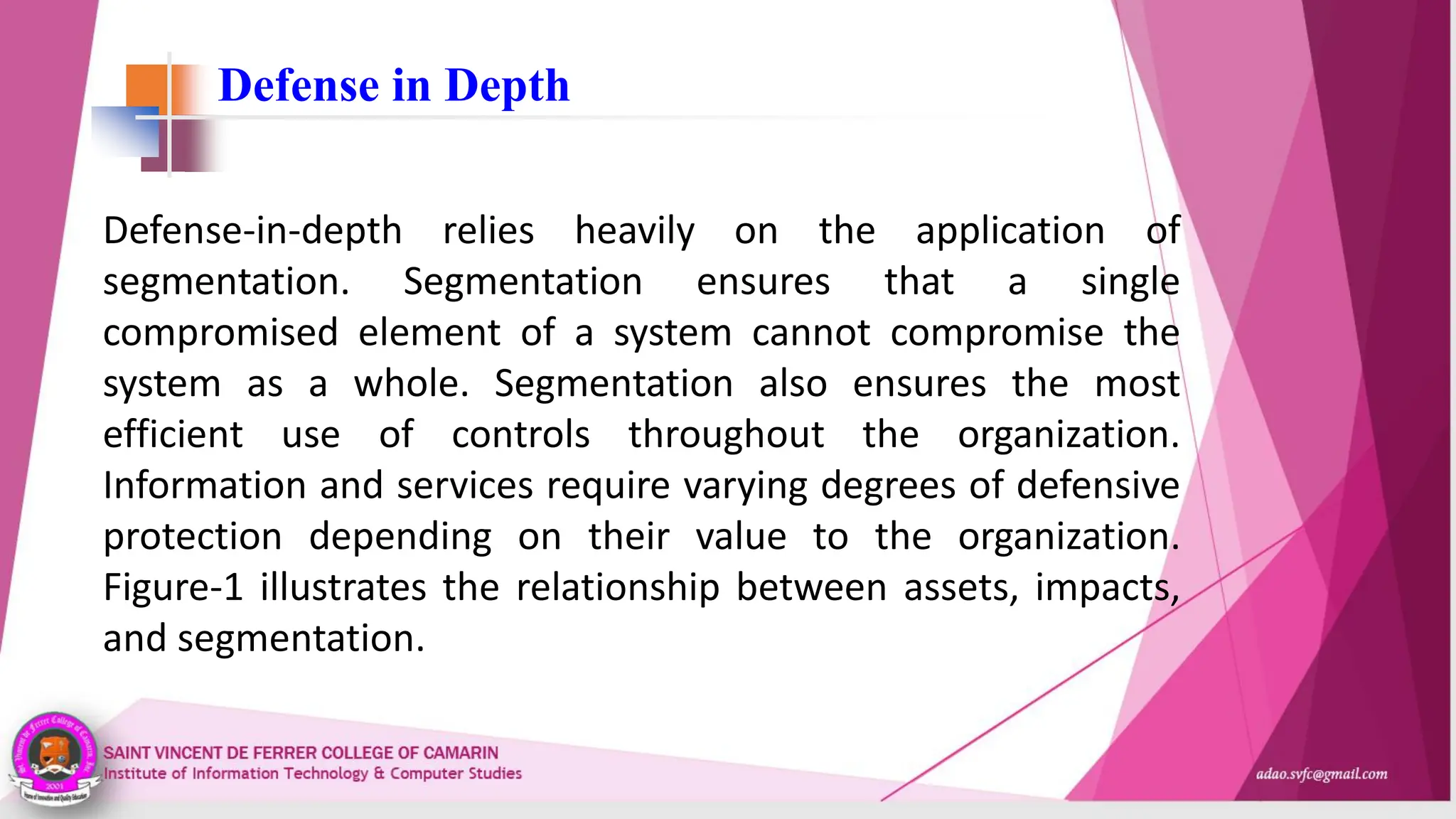 Defense in Depth
Defense-in-depth relies heavily on the application of
segmentation. Segmentation ensures that a single
compromised element of a system cannot compromise the
system as a whole. Segmentation also ensures the most
efficient use of controls throughout the organization.
Information and services require varying degrees of defensive
protection depending on their value to the organization.
Figure-1 illustrates the relationship between assets, impacts,
and segmentation.
 