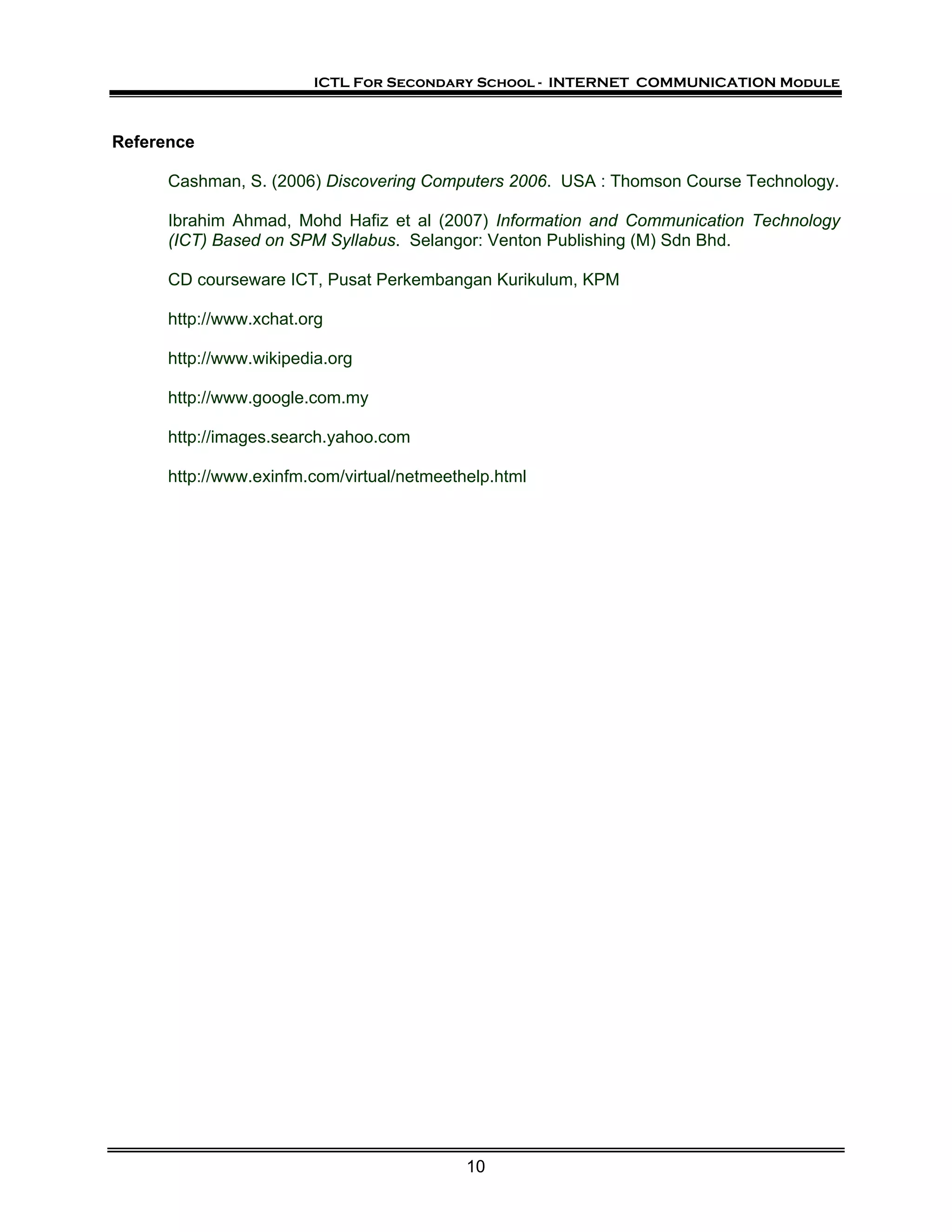 ICTL For Secondary School - INTERNET COMMUNICATION Module



Reference

      Cashman, S. (2006) Discovering Computers 2006. USA : Thomson Course Technology.

      Ibrahim Ahmad, Mohd Hafiz et al (2007) Information and Communication Technology
      (ICT) Based on SPM Syllabus. Selangor: Venton Publishing (M) Sdn Bhd.

      CD courseware ICT, Pusat Perkembangan Kurikulum, KPM

      http://www.xchat.org

      http://www.wikipedia.org

      http://www.google.com.my

      http://images.search.yahoo.com

      http://www.exinfm.com/virtual/netmeethelp.html




                                            10
 