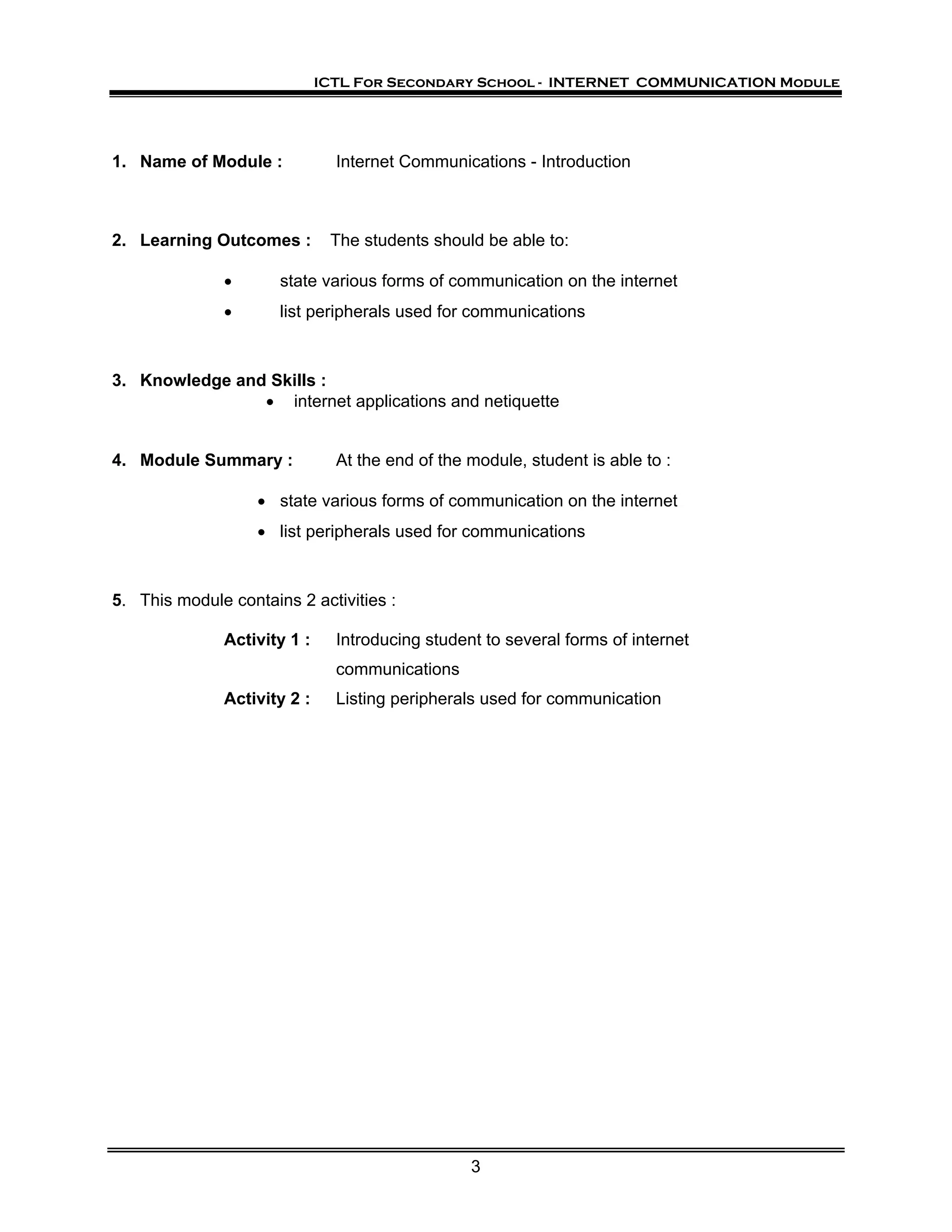 ICTL For Secondary School - INTERNET COMMUNICATION Module




1. Name of Module :            Internet Communications - Introduction



2. Learning Outcomes :        The students should be able to:

              •       state various forms of communication on the internet
              •       list peripherals used for communications



3. Knowledge and Skills :
                • internet applications and netiquette


4. Module Summary :            At the end of the module, student is able to :

                   • state various forms of communication on the internet
                   • list peripherals used for communications



5. This module contains 2 activities :

              Activity 1 :     Introducing student to several forms of internet
                               communications
              Activity 2 :     Listing peripherals used for communication




                                                 3
 