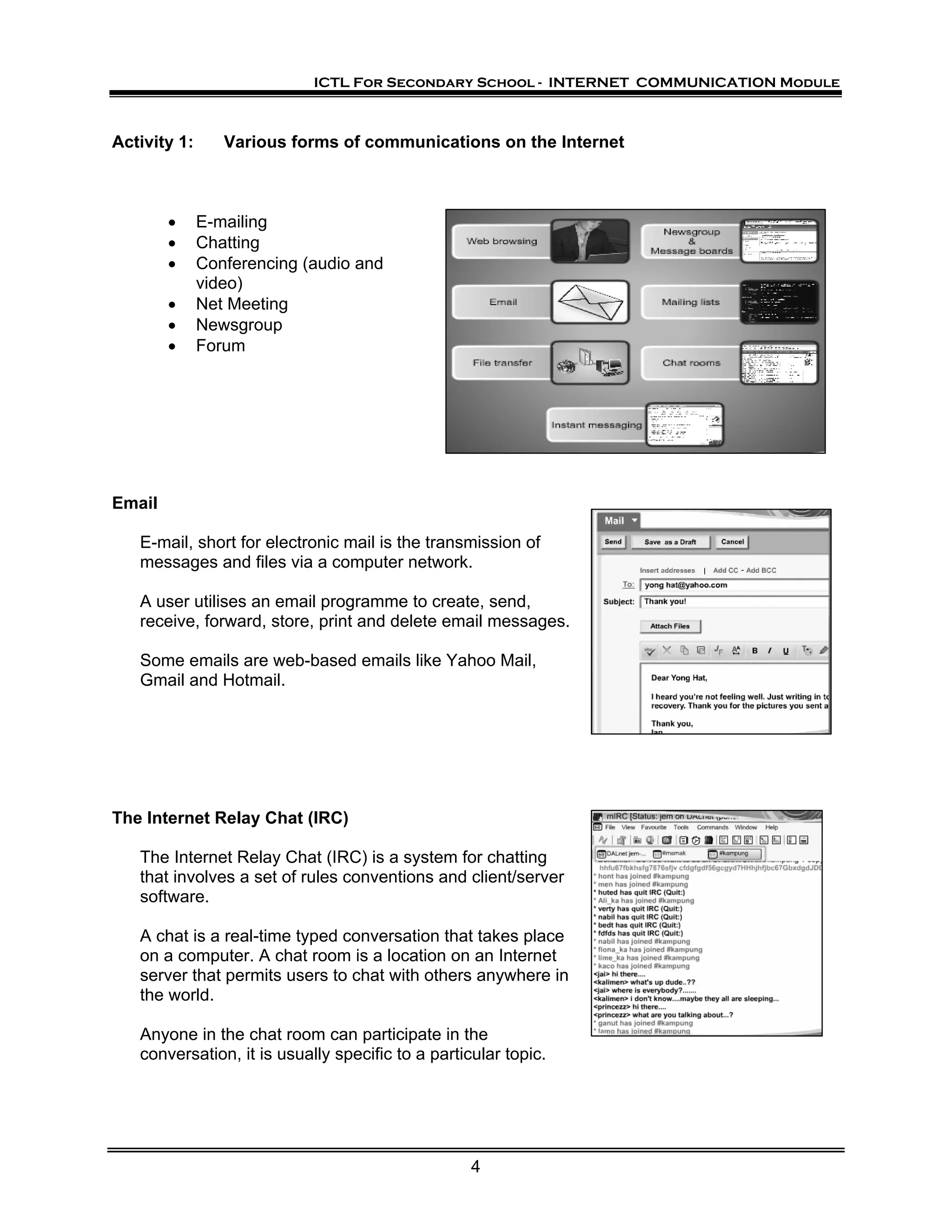 ICTL For Secondary School - INTERNET COMMUNICATION Module



Activity 1:      Various forms of communications on the Internet



        •     E-mailing
        •     Chatting
        •     Conferencing (audio and
              video)
        •     Net Meeting
        •     Newsgroup
        •     Forum




Email

   E-mail, short for electronic mail is the transmission of
   messages and files via a computer network.

   A user utilises an email programme to create, send,
   receive, forward, store, print and delete email messages.

   Some emails are web-based emails like Yahoo Mail,
   Gmail and Hotmail.




The Internet Relay Chat (IRC)

   The Internet Relay Chat (IRC) is a system for chatting
   that involves a set of rules conventions and client/server
   software.

   A chat is a real-time typed conversation that takes place
   on a computer. A chat room is a location on an Internet
   server that permits users to chat with others anywhere in
   the world.

   Anyone in the chat room can participate in the
   conversation, it is usually specific to a particular topic.




                                                   4
 