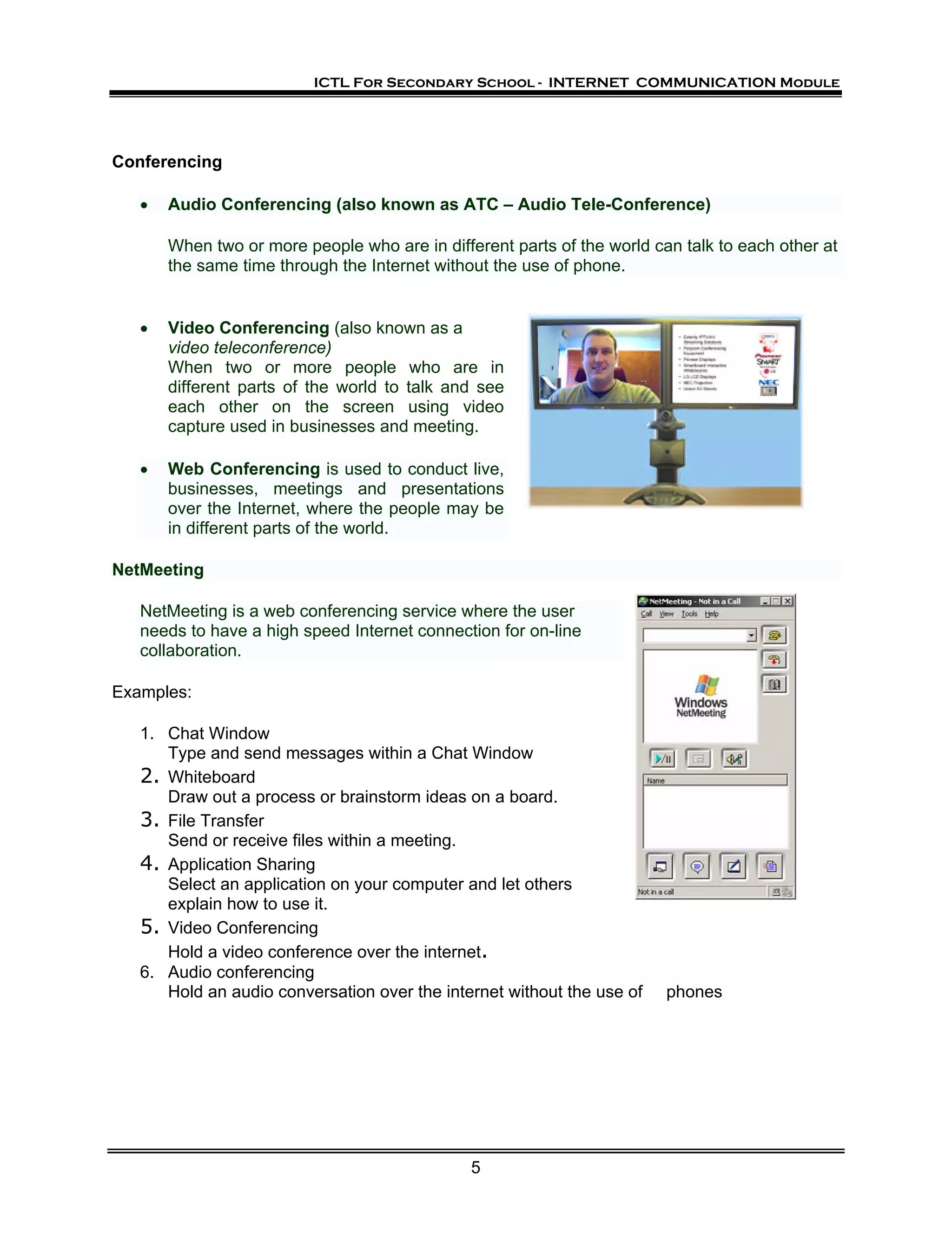 ICTL For Secondary School - INTERNET COMMUNICATION Module




Conferencing

   •   Audio Conferencing (also known as ATC – Audio Tele-Conference)

       When two or more people who are in different parts of the world can talk to each other at
       the same time through the Internet without the use of phone.


   •   Video Conferencing (also known as a
       video teleconference)
       When two or more people who are in
       different parts of the world to talk and see
       each other on the screen using video
       capture used in businesses and meeting.

   •   Web Conferencing is used to conduct live,
       businesses, meetings and presentations
       over the Internet, where the people may be
       in different parts of the world.

NetMeeting

   NetMeeting is a web conferencing service where the user
   needs to have a high speed Internet connection for on-line
   collaboration.

Examples:

   1. Chat Window
      Type and send messages within a Chat Window
   2. Whiteboard
      Draw out a process or brainstorm ideas on a board.
   3. File Transfer
      Send or receive files within a meeting.
   4. Application Sharing
      Select an application on your computer and let others
      explain how to use it.
   5. Video Conferencing
      Hold a video conference over the internet.
   6. Audio conferencing
      Hold an audio conversation over the internet without the use of    phones




                                               5
 