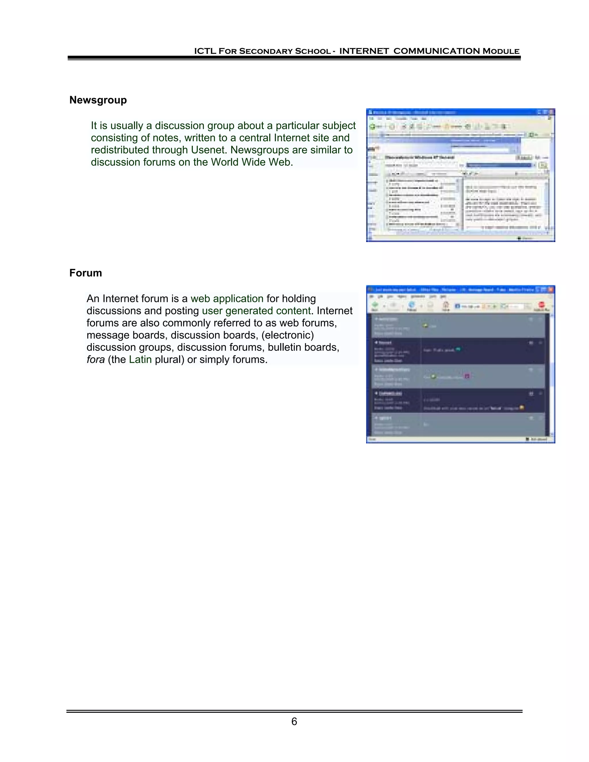 ICTL For Secondary School - INTERNET COMMUNICATION Module




Newsgroup

   It is usually a discussion group about a particular subject
   consisting of notes, written to a central Internet site and
   redistributed through Usenet. Newsgroups are similar to
   discussion forums on the World Wide Web.




Forum

  An Internet forum is a web application for holding
  discussions and posting user generated content. Internet
  forums are also commonly referred to as web forums,
  message boards, discussion boards, (electronic)
  discussion groups, discussion forums, bulletin boards,
  fora (the Latin plural) or simply forums.




                                               6
 