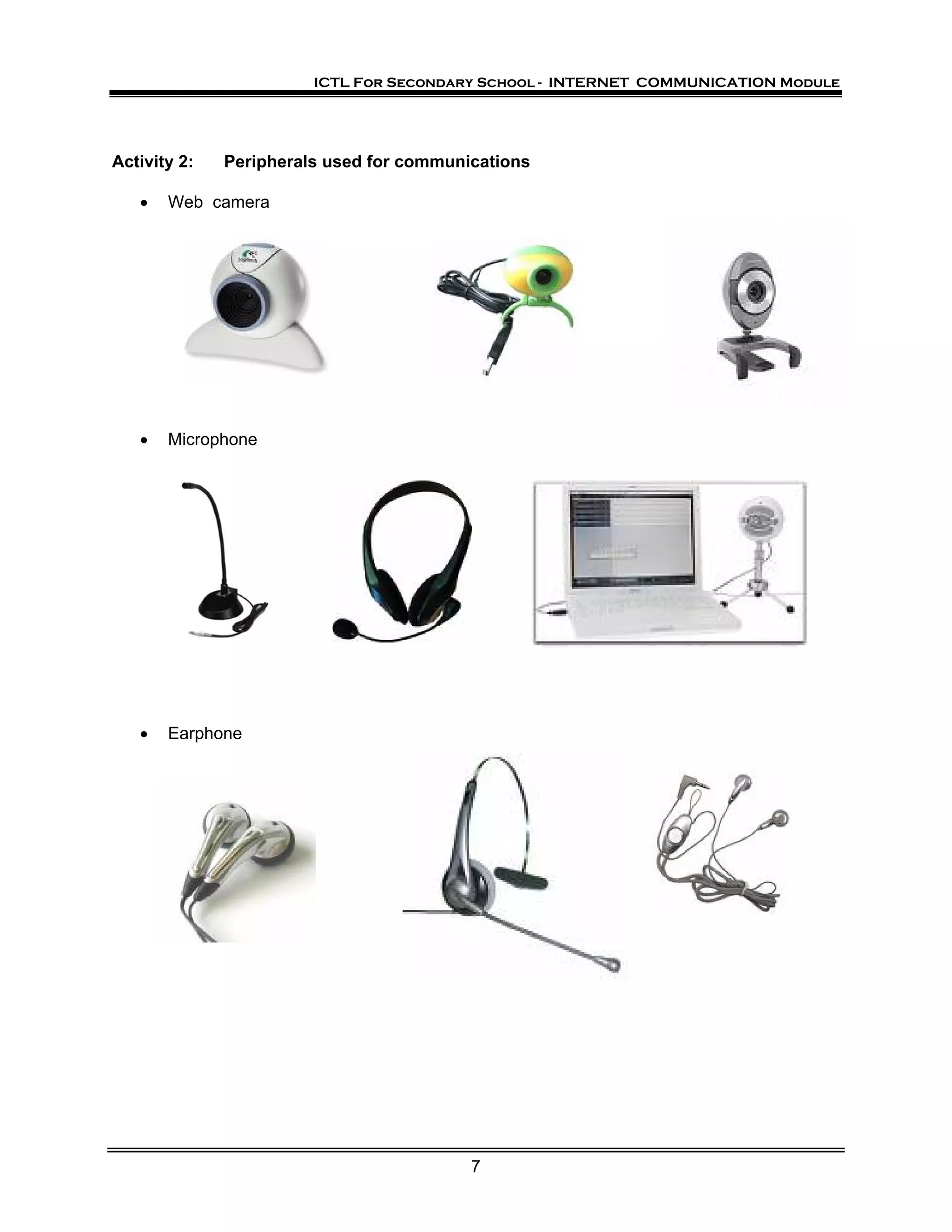 ICTL For Secondary School - INTERNET COMMUNICATION Module




Activity 2:   Peripherals used for communications

   •   Web camera




   •   Microphone




   •   Earphone




                                          7
 