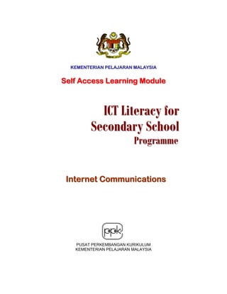KEMENTERIAN PELAJARAN MALAYSIA


Self Access Learning Module



          ICT Literacy for
        Secondary School
                         Programme


 Internet Communications




   PUSAT PERKEMBANGAN KURIKULUM
   KEMENTERIAN PELAJARAN MALAYSIA
 