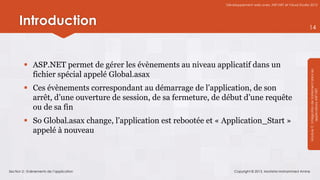 Développement web avec ASP.NET et Visual Studio 2012




      Introduction                                                                                               14




          ASP.NET permet de gérer les évènements au niveau applicatif dans un




                                                                                                                 Module 3 : Intégration de traitement dans les
           fichier spécial appelé Global.asax
          Ces évènements correspondant au démarrage de l’application, de son




                                                                                                                             applications ASP.NET
           arrêt, d’une ouverture de session, de sa fermeture, de début d’une requête
           ou de sa fin
          So Global.asax change, l’application est rebootée et « Application_Start »
           appelé à nouveau



Section 2 : Evènements de l’application                               Copyright © 2013, Mostefai Mohammed Amine
 