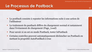 Développement web avec ASP.NET et Visual Studio 2012




      Le Processus de Postback                                                                                  20




         Le postback consiste à reposter les informations suite à une action de




                                                                                                                 Module 2 : Introduction à ASP.NET Web Forms
          l’utilisateur
         Le traitement du postback diffère du chargement normal et notamment
          dans l’évènement de chargement (Page_Load)
         Pour savoir si on est en mode Postback, tester IsPostback
         Certains contrôles peuvent automatiquement déclencher un Postback en
          mettant la propriété AutoPostBack à true



Section 3 : Cycle de Vie d’une Page                                  Copyright © 2013, Mostefai Mohammed Amine
 
