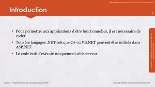 Développement web avec ASP.NET et Visual Studio 2012




      Introduction                                                                                                              5




          Pour permettre aux applications d’être fonctionnelles, il est nécessaire de




                                                                                                                  Module 3 : Intégration de traitement dans les
           coder
          Tous les langages .NET tels que C# ou VB.NET peuvent être utilisés dans




                                                                                                                              applications ASP.NET
           ASP.NET
          Le code écrit s’exécute uniquement côté serveur




Section 1 : Programmation dans les applications ASP.NET                Copyright © 2013, Mostefai Mohammed Amine
 