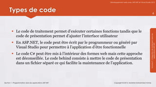 Développement web avec ASP.NET et Visual Studio 2012




      Types de code                                                                                                            6




          Le code de traitement permet d’exécuter certaines fonctions tandis que le




                                                                                                                 Module 3 : Intégration de traitement dans les
           code de présentation permet d’ajuster l’interface utilisateur
          En ASP.NET, le code peut être écrit par le programmeur ou généré par




                                                                                                                             applications ASP.NET
           Visual Studio pour permettre à l’application d’être fonctionnelle
          Le code C# peut être mis à l’intérieur des formes web mais cette approche
           est déconseillée. Le code behind consiste à mettre le code de présentation
           dans un fichier séparé ce qui facilite la maintenance de l’application.



Section 1 : Programmation dans les applications ASP.NET               Copyright © 2013, Mostefai Mohammed Amine
 