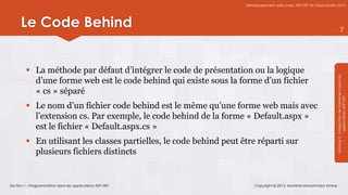 Développement web avec ASP.NET et Visual Studio 2012




      Le Code Behind                                                                                                              7




          La méthode par défaut d’intégrer le code de présentation ou la logique




                                                                                                                    Module 3 : Intégration de traitement dans les
           d’une forme web est le code behind qui existe sous la forme d’un fichier
           « cs » séparé




                                                                                                                                applications ASP.NET
          Le nom d’un fichier code behind est le même qu’une forme web mais avec
           l’extension cs. Par exemple, le code behind de la forme « Default.aspx »
           est le fichier « Default.aspx.cs »
          En utilisant les classes partielles, le code behind peut être réparti sur
           plusieurs fichiers distincts


Section 1 : Programmation dans les applications ASP.NET                  Copyright © 2013, Mostefai Mohammed Amine
 