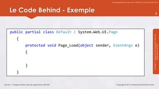 Développement web avec ASP.NET et Visual Studio 2012




      Le Code Behind - Exemple                                                                                               8




      public partial class Default : System.Web.UI.Page




                                                                                                               Module 3 : Intégration de traitement dans les
              {
                         protected void Page_Load(object sender, EventArgs e)




                                                                                                                           applications ASP.NET
                         {


                         }
              }


Section 1 : Programmation dans les applications ASP.NET             Copyright © 2013, Mostefai Mohammed Amine
 