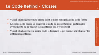 Développement web avec ASP.NET et Visual Studio 2012




      Le Code Behind - Classes                                                                                                   9




          Visual Studio génère une classe dont le nom est égal à celui de la forme




                                                                                                                   Module 3 : Intégration de traitement dans les
          Le corps de la classe va contenir le code de présentation : gestion des
           évènements de la page et des contrôles qui s’y trouvent




                                                                                                                               applications ASP.NET
          Visual Studio génère aussi le code « designer » qui permet d’initialiser les
           différents contrôles




Section 1 : Programmation dans les applications ASP.NET                 Copyright © 2013, Mostefai Mohammed Amine
 