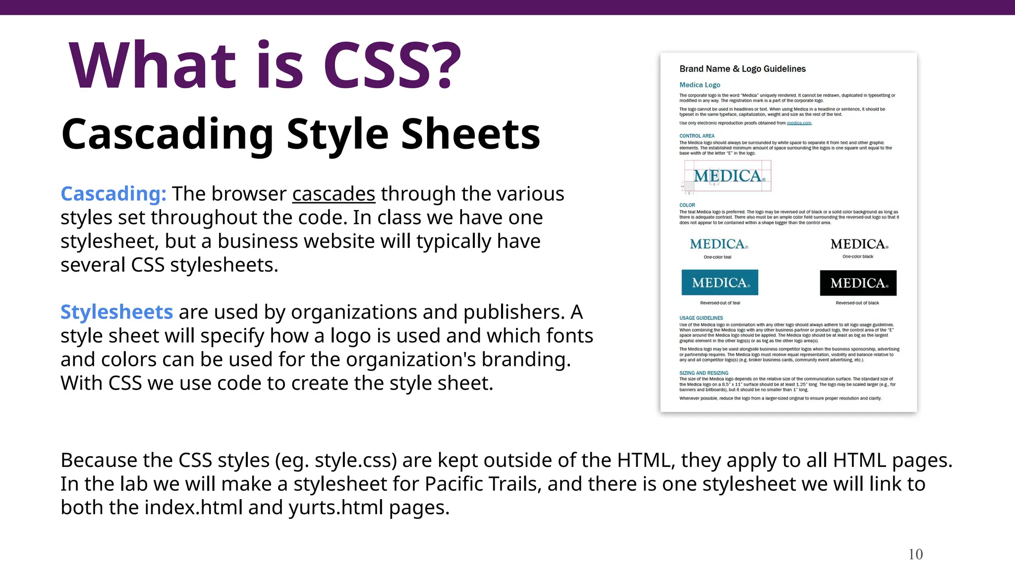 What is CSS?
10
Cascading Style Sheets
Cascading: The browser cascades through the various
styles set throughout the code. In class we have one
stylesheet, but a business website will typically have
several CSS stylesheets.
Stylesheets are used by organizations and publishers. A
style sheet will specify how a logo is used and which fonts
and colors can be used for the organization's branding.
With CSS we use code to create the style sheet.
Because the CSS styles (eg. style.css) are kept outside of the HTML, they apply to all HTML pages.
In the lab we will make a stylesheet for Pacific Trails, and there is one stylesheet we will link to
both the index.html and yurts.html pages.
 