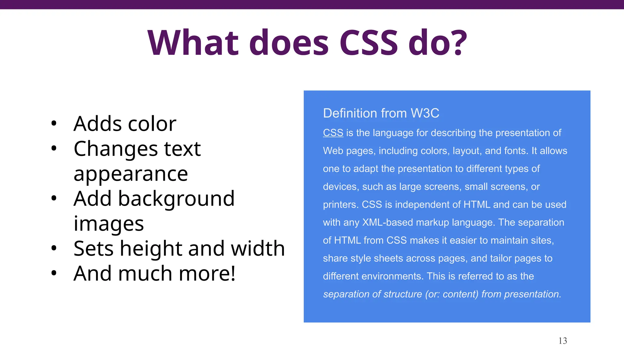 What does CSS do?
13
• Adds color
• Changes text
appearance
• Add background
images
• Sets height and width
• And much more!
Definition from W3C
CSS is the language for describing the presentation of
Web pages, including colors, layout, and fonts. It allows
one to adapt the presentation to different types of
devices, such as large screens, small screens, or
printers. CSS is independent of HTML and can be used
with any XML-based markup language. The separation
of HTML from CSS makes it easier to maintain sites,
share style sheets across pages, and tailor pages to
different environments. This is referred to as the
separation of structure (or: content) from presentation.
 