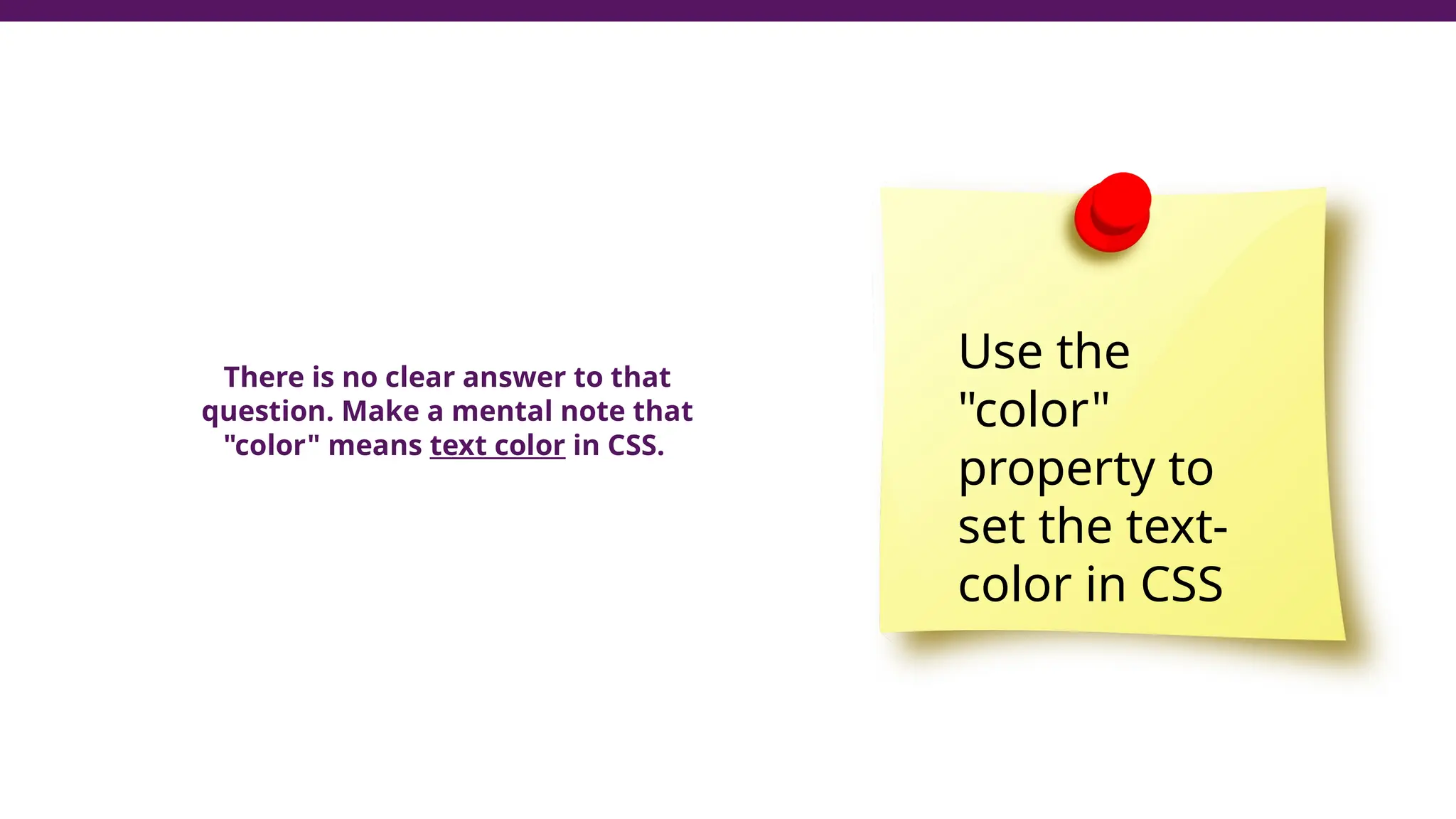 There is no clear answer to that
question. Make a mental note that
"color" means text color in CSS.
Use the
"color"
property to
set the text-
color in CSS
 