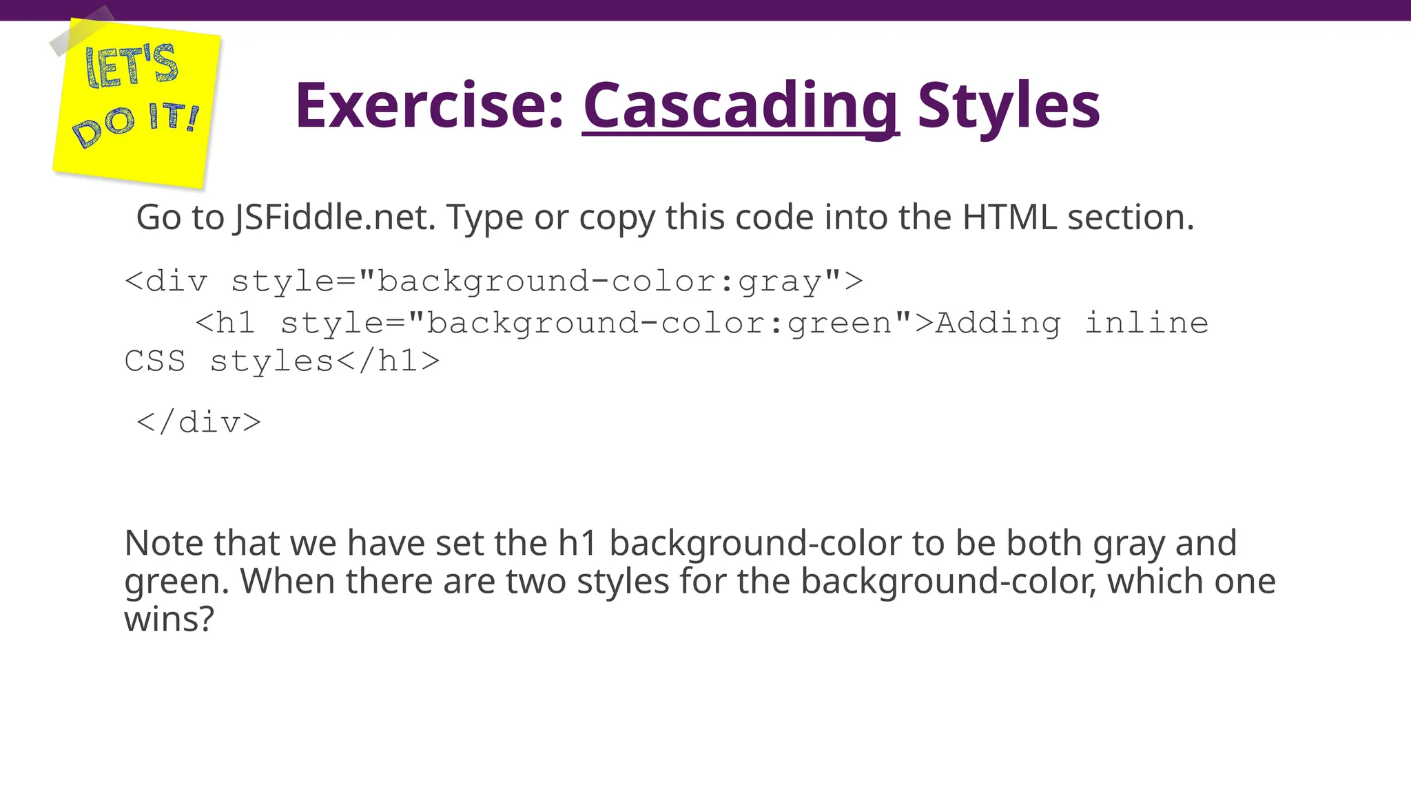 Exercise: Cascading Styles
Go to JSFiddle.net. Type or copy this code into the HTML section.
<div style="background-color:gray">
<h1 style="background-color:green">Adding inline
CSS styles</h1>
</div>
Note that we have set the h1 background-color to be both gray and
green. When there are two styles for the background-color, which one
wins?
21
 