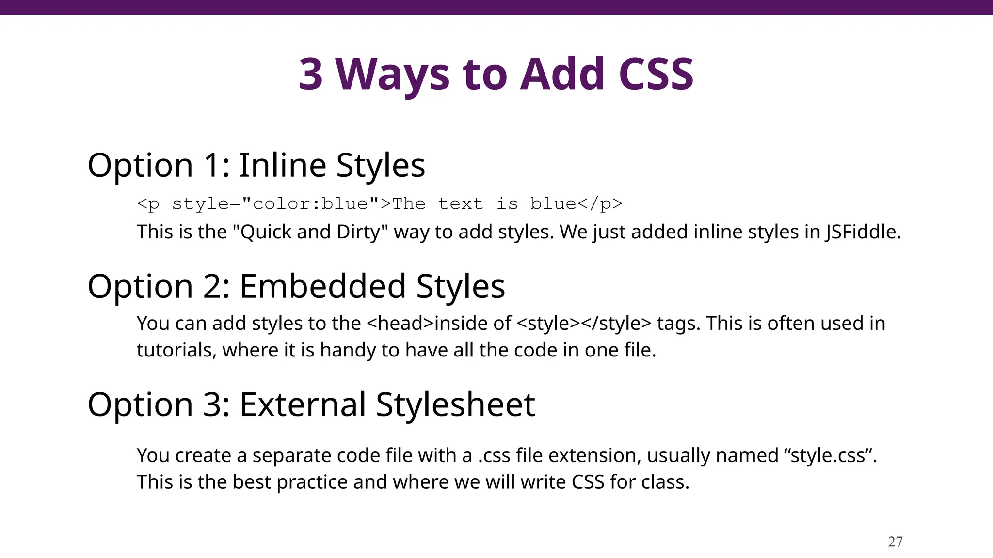 3 Ways to Add CSS
Option 1: Inline Styles
<p style="color:blue">The text is blue</p>
This is the "Quick and Dirty" way to add styles. We just added inline styles in JSFiddle.
Option 2: Embedded Styles
You can add styles to the <head>inside of <style></style> tags. This is often used in
tutorials, where it is handy to have all the code in one file.
Option 3: External Stylesheet
You create a separate code file with a .css file extension, usually named “style.css”.
This is the best practice and where we will write CSS for class.
27
 