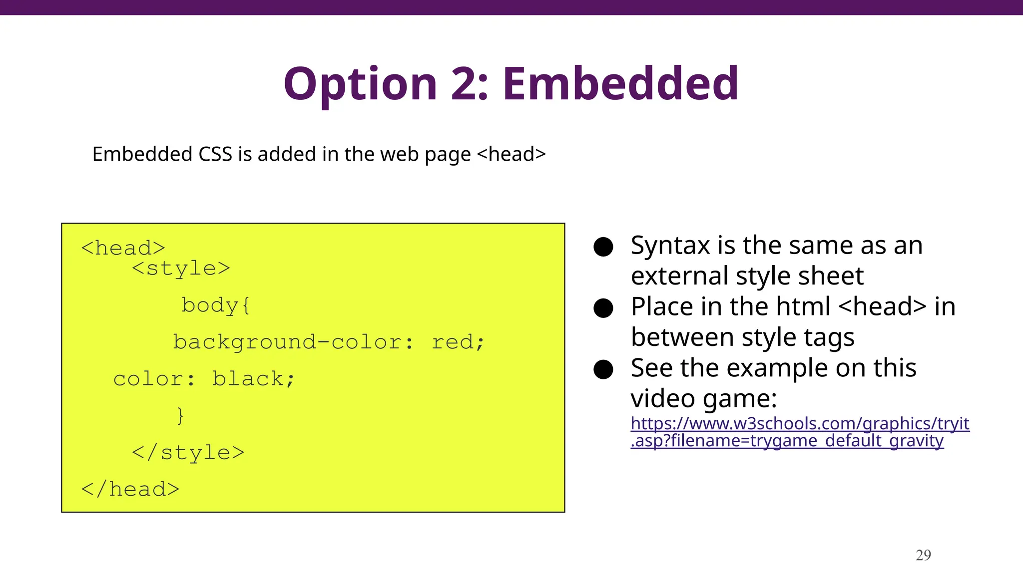 Option 2: Embedded
<head>
<style>
body{
background-color: red;
color: black;
}
</style>
</head>
29
● Syntax is the same as an
external style sheet
● Place in the html <head> in
between style tags
● See the example on this
video game:
https://www.w3schools.com/graphics/tryit
.asp?filename=trygame_default_gravity
Embedded CSS is added in the web page <head>
 