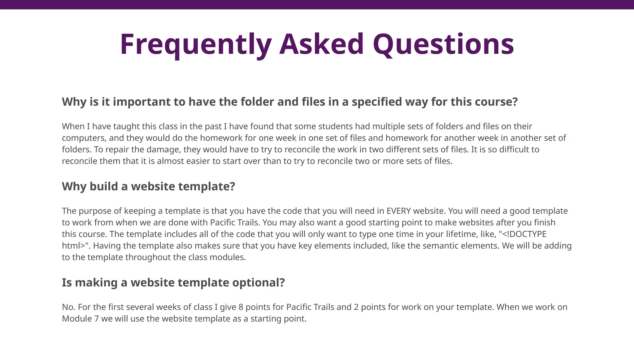 Why is it important to have the folder and files in a specified way for this course?
When I have taught this class in the past I have found that some students had multiple sets of folders and files on their
computers, and they would do the homework for one week in one set of files and homework for another week in another set of
folders. To repair the damage, they would have to try to reconcile the work in two different sets of files. It is so difficult to
reconcile them that it is almost easier to start over than to try to reconcile two or more sets of files.
Why build a website template?
The purpose of keeping a template is that you have the code that you will need in EVERY website. You will need a good template
to work from when we are done with Pacific Trails. You may also want a good starting point to make websites after you finish
this course. The template includes all of the code that you will only want to type one time in your lifetime, like, "<!DOCTYPE
html>". Having the template also makes sure that you have key elements included, like the semantic elements. We will be adding
to the template throughout the class modules.
Is making a website template optional?
No. For the first several weeks of class I give 8 points for Pacific Trails and 2 points for work on your template. When we work on
Module 7 we will use the website template as a starting point.
Frequently Asked Questions
 