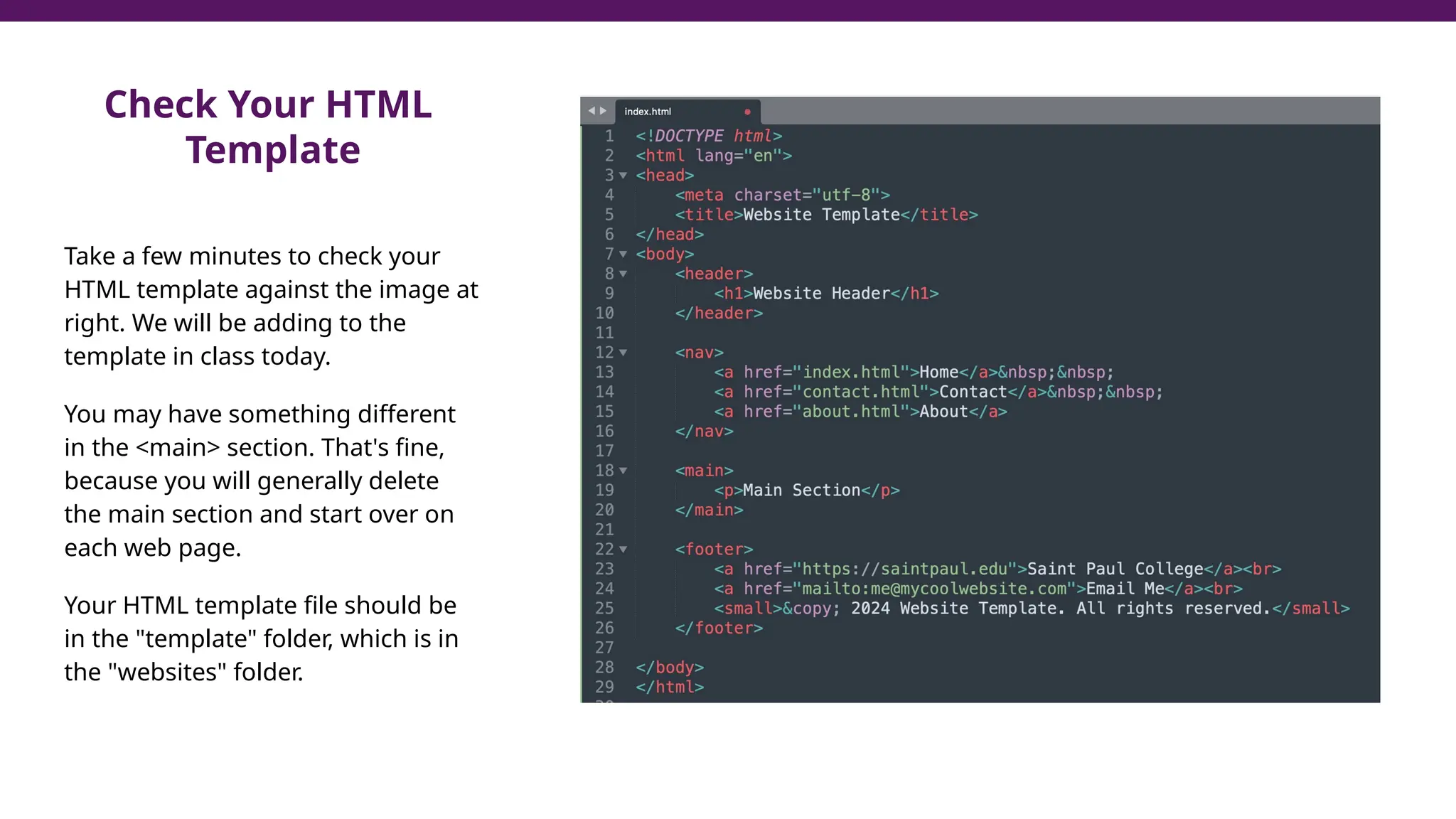 Check Your HTML
Template
Take a few minutes to check your
HTML template against the image at
right. We will be adding to the
template in class today.
You may have something different
in the <main> section. That's fine,
because you will generally delete
the main section and start over on
each web page.
Your HTML template file should be
in the "template" folder, which is in
the "websites" folder.
 