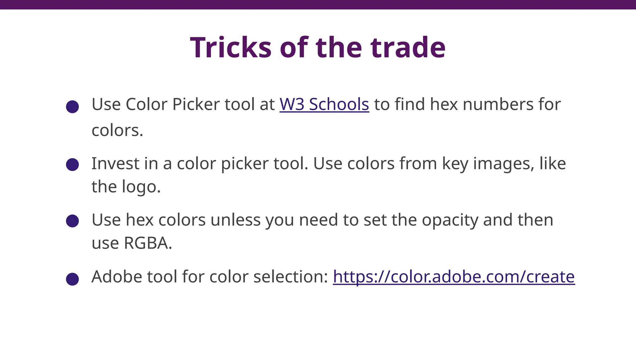 Tricks of the trade
● Use Color Picker tool at W3 Schools to find hex numbers for
colors.
● Invest in a color picker tool. Use colors from key images, like
the logo.
● Use hex colors unless you need to set the opacity and then
use RGBA.
● Adobe tool for color selection: https://color.adobe.com/create
42
 