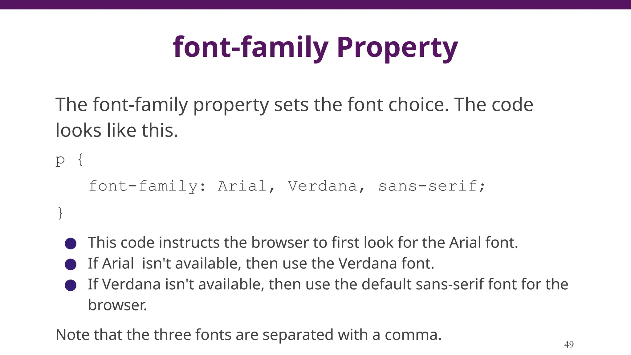 font-family Property
The font-family property sets the font choice. The code
looks like this.
p {
font-family: Arial, Verdana, sans-serif;
}
● This code instructs the browser to first look for the Arial font.
● If Arial isn't available, then use the Verdana font.
● If Verdana isn't available, then use the default sans-serif font for the
browser.
Note that the three fonts are separated with a comma.
49
 