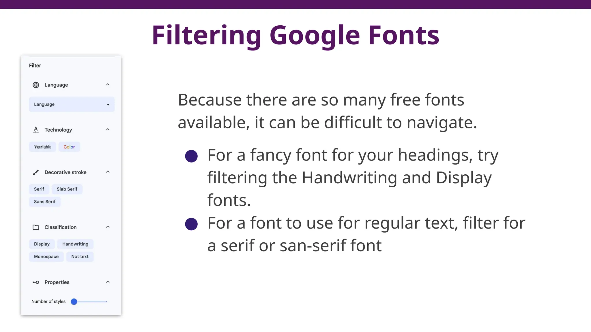 Filtering Google Fonts
Because there are so many free fonts
available, it can be difficult to navigate.
● For a fancy font for your headings, try
filtering the Handwriting and Display
fonts.
● For a font to use for regular text, filter for
a serif or san-serif font
 