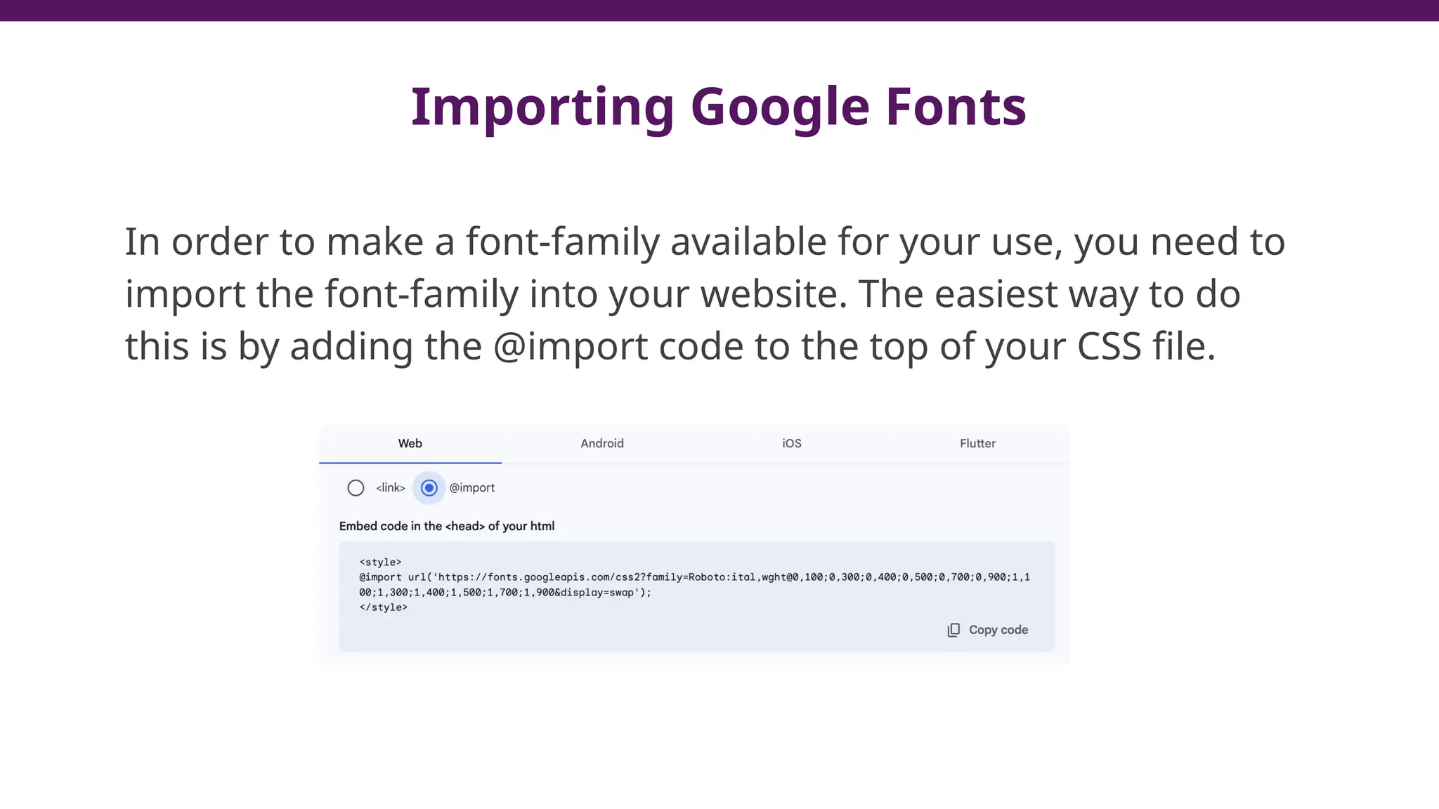 Importing Google Fonts
In order to make a font-family available for your use, you need to
import the font-family into your website. The easiest way to do
this is by adding the @import code to the top of your CSS file.
 