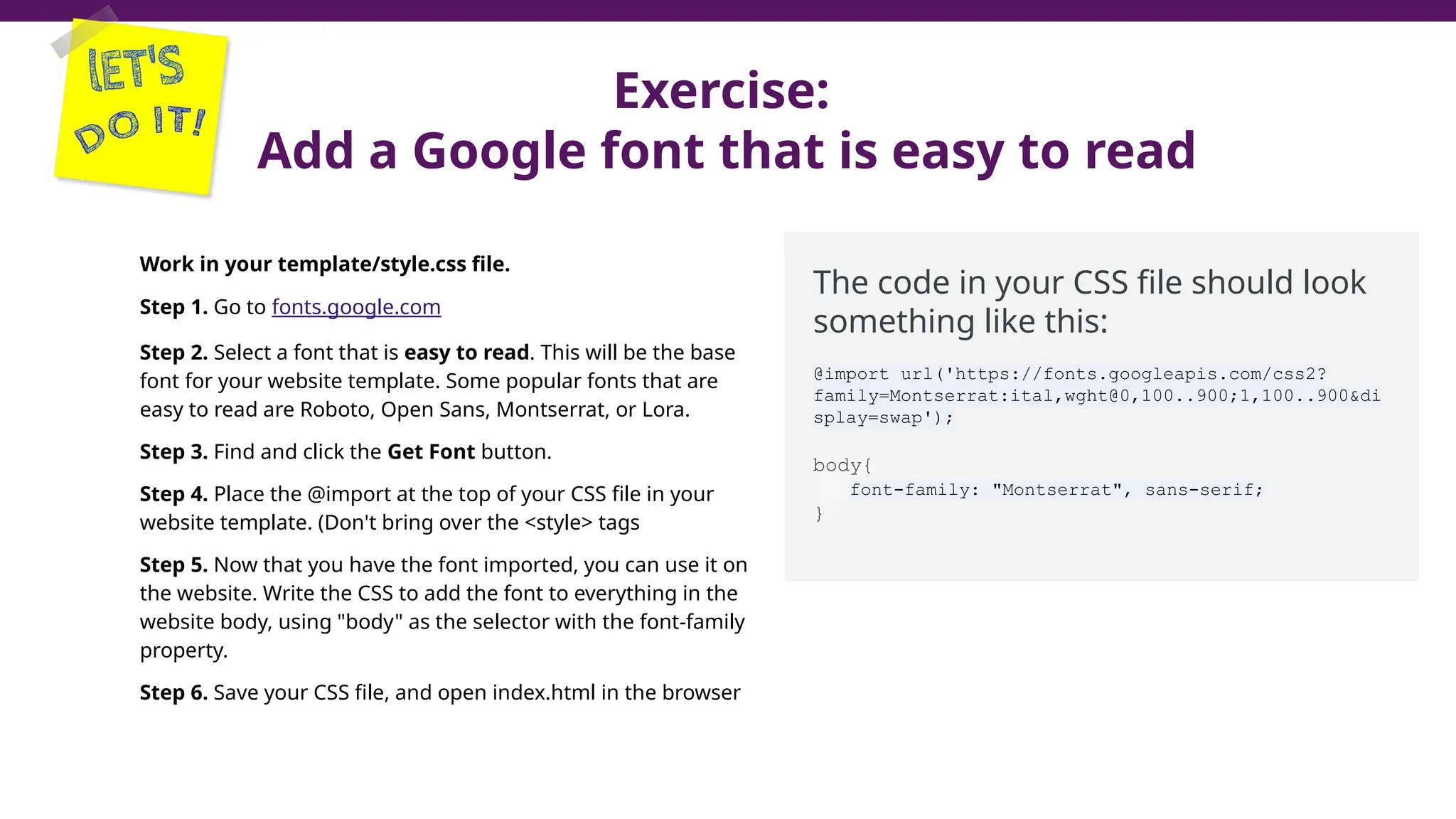 Exercise:
Add a Google font that is easy to read
Work in your template/style.css file.
Step 1. Go to fonts.google.com
Step 2. Select a font that is easy to read. This will be the base
font for your website template. Some popular fonts that are
easy to read are Roboto, Open Sans, Montserrat, or Lora.
Step 3. Find and click the Get Font button.
Step 4. Place the @import at the top of your CSS file in your
website template. (Don't bring over the <style> tags
Step 5. Now that you have the font imported, you can use it on
the website. Write the CSS to add the font to everything in the
website body, using "body" as the selector with the font-family
property.
Step 6. Save your CSS file, and open index.html in the browser
The code in your CSS file should look
something like this:
@import url('https://fonts.googleapis.com/css2?
family=Montserrat:ital,wght@0,100..900;1,100..900&di
splay=swap');
body{
font-family: "Montserrat", sans-serif;
}
 