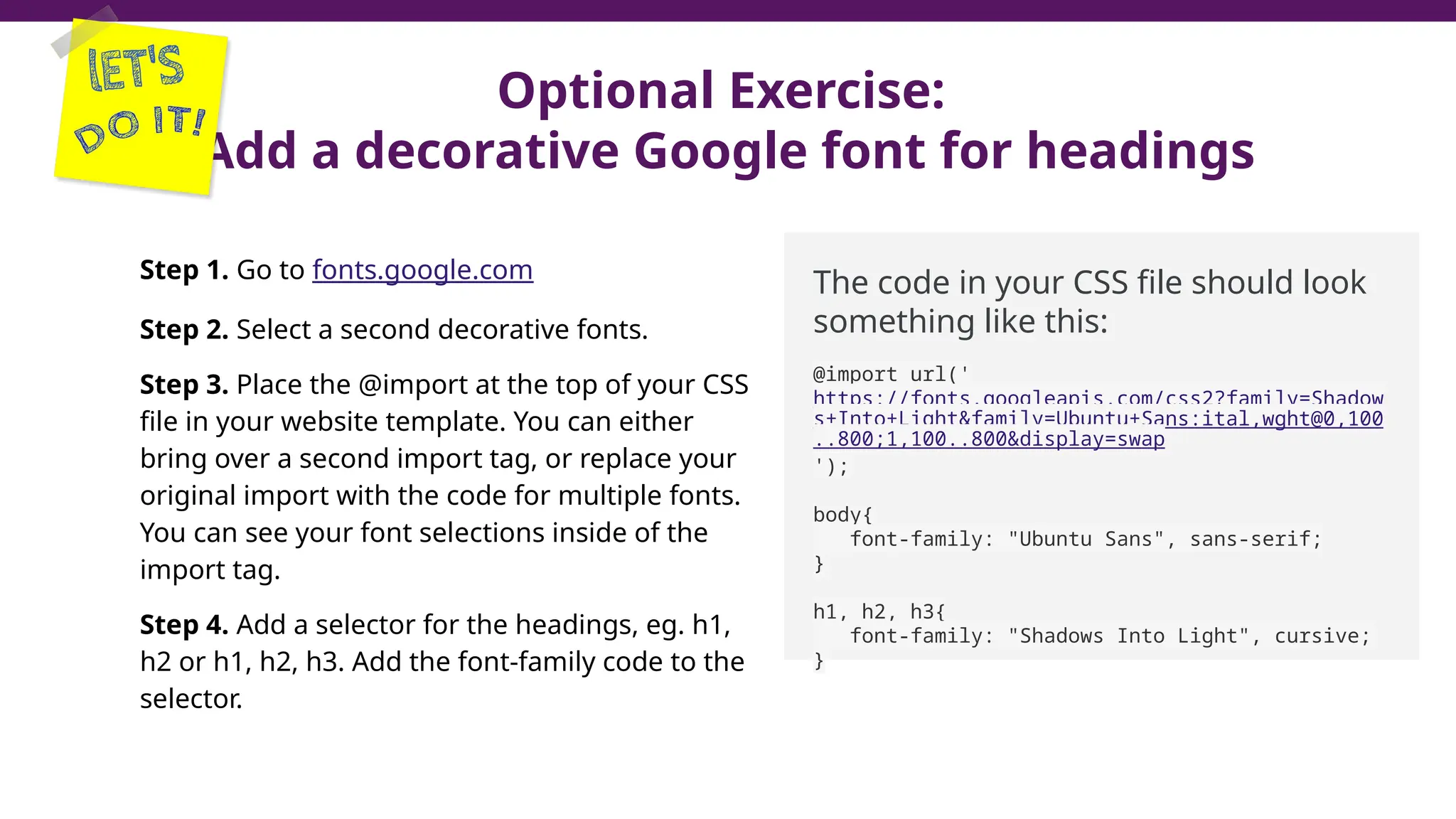 Optional Exercise:
Add a decorative Google font for headings
Step 1. Go to fonts.google.com
Step 2. Select a second decorative fonts.
Step 3. Place the @import at the top of your CSS
file in your website template. You can either
bring over a second import tag, or replace your
original import with the code for multiple fonts.
You can see your font selections inside of the
import tag.
Step 4. Add a selector for the headings, eg. h1,
h2 or h1, h2, h3. Add the font-family code to the
selector.
The code in your CSS file should look
something like this:
@import url('
https://fonts.googleapis.com/css2?family=Shadow
s+Into+Light&family=Ubuntu+Sans:ital,wght@0,100
..800;1,100..800&display=swap
');
body{
font-family: "Ubuntu Sans", sans-serif;
}
h1, h2, h3{
font-family: "Shadows Into Light", cursive;
}
 