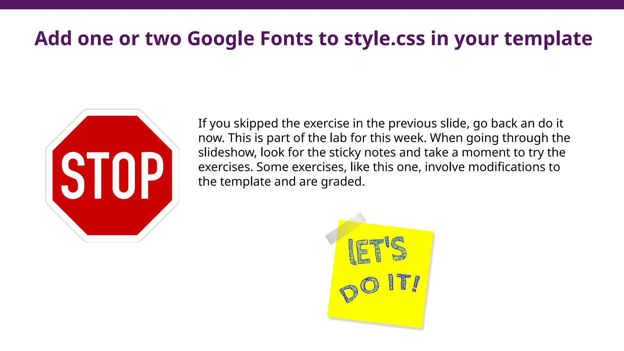 Add one or two Google Fonts to style.css in your template
If you skipped the exercise in the previous slide, go back an do it
now. This is part of the lab for this week. When going through the
slideshow, look for the sticky notes and take a moment to try the
exercises. Some exercises, like this one, involve modifications to
the template and are graded.
 