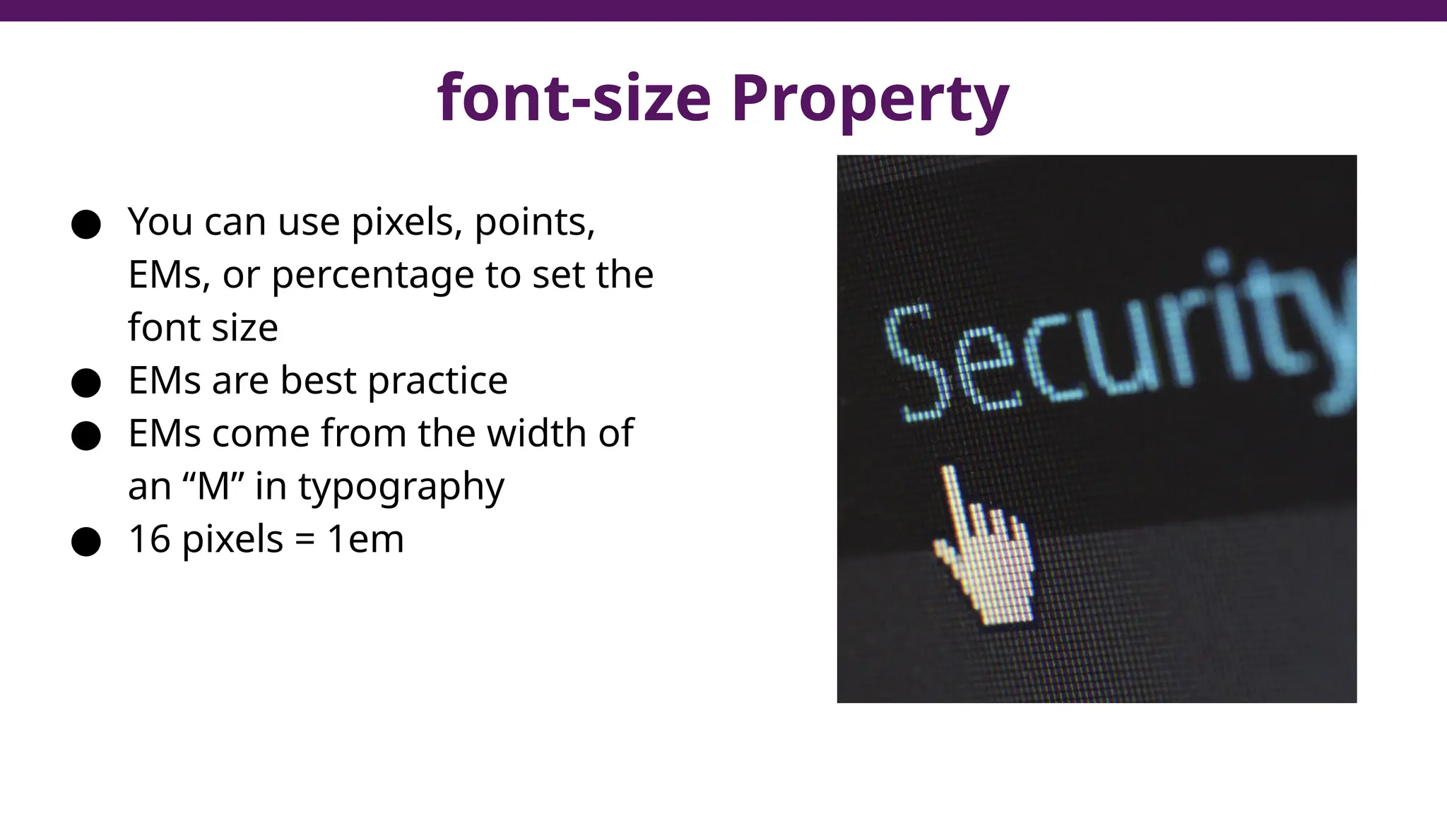 font-size Property
● You can use pixels, points,
EMs, or percentage to set the
font size
● EMs are best practice
● EMs come from the width of
an “M” in typography
● 16 pixels = 1em
 