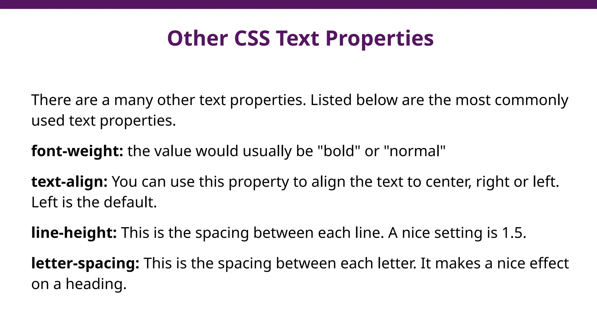 Other CSS Text Properties
There are a many other text properties. Listed below are the most commonly
used text properties.
font-weight: the value would usually be "bold" or "normal"
text-align: You can use this property to align the text to center, right or left.
Left is the default.
line-height: This is the spacing between each line. A nice setting is 1.5.
letter-spacing: This is the spacing between each letter. It makes a nice effect
on a heading.
 