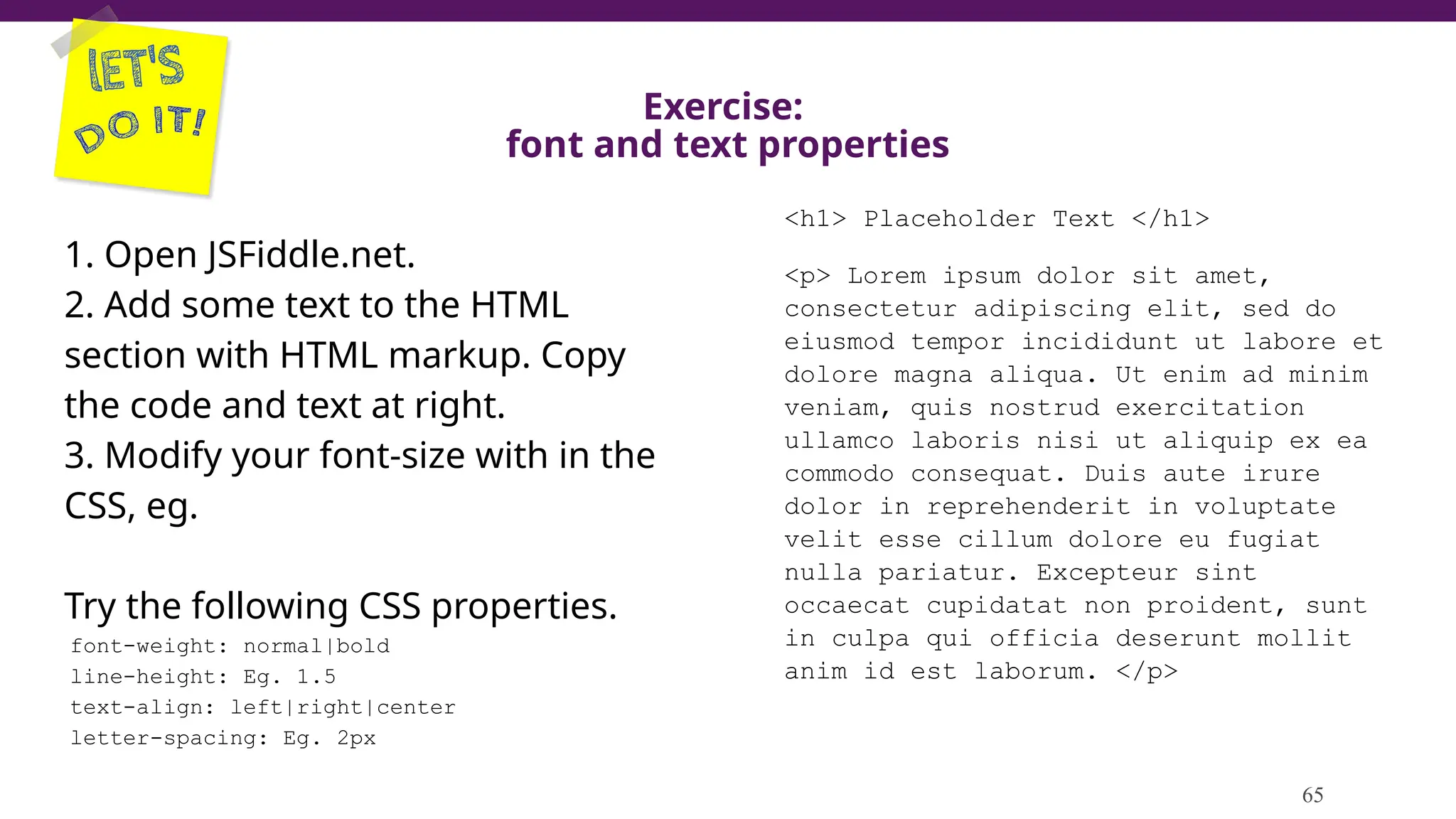 Exercise:
font and text properties
1. Open JSFiddle.net.
2. Add some text to the HTML
section with HTML markup. Copy
the code and text at right.
3. Modify your font-size with in the
CSS, eg.
Try the following CSS properties.
font-weight: normal|bold
line-height: Eg. 1.5
text-align: left|right|center
letter-spacing: Eg. 2px
65
<h1> Placeholder Text </h1>
<p> Lorem ipsum dolor sit amet,
consectetur adipiscing elit, sed do
eiusmod tempor incididunt ut labore et
dolore magna aliqua. Ut enim ad minim
veniam, quis nostrud exercitation
ullamco laboris nisi ut aliquip ex ea
commodo consequat. Duis aute irure
dolor in reprehenderit in voluptate
velit esse cillum dolore eu fugiat
nulla pariatur. Excepteur sint
occaecat cupidatat non proident, sunt
in culpa qui officia deserunt mollit
anim id est laborum. </p>
 