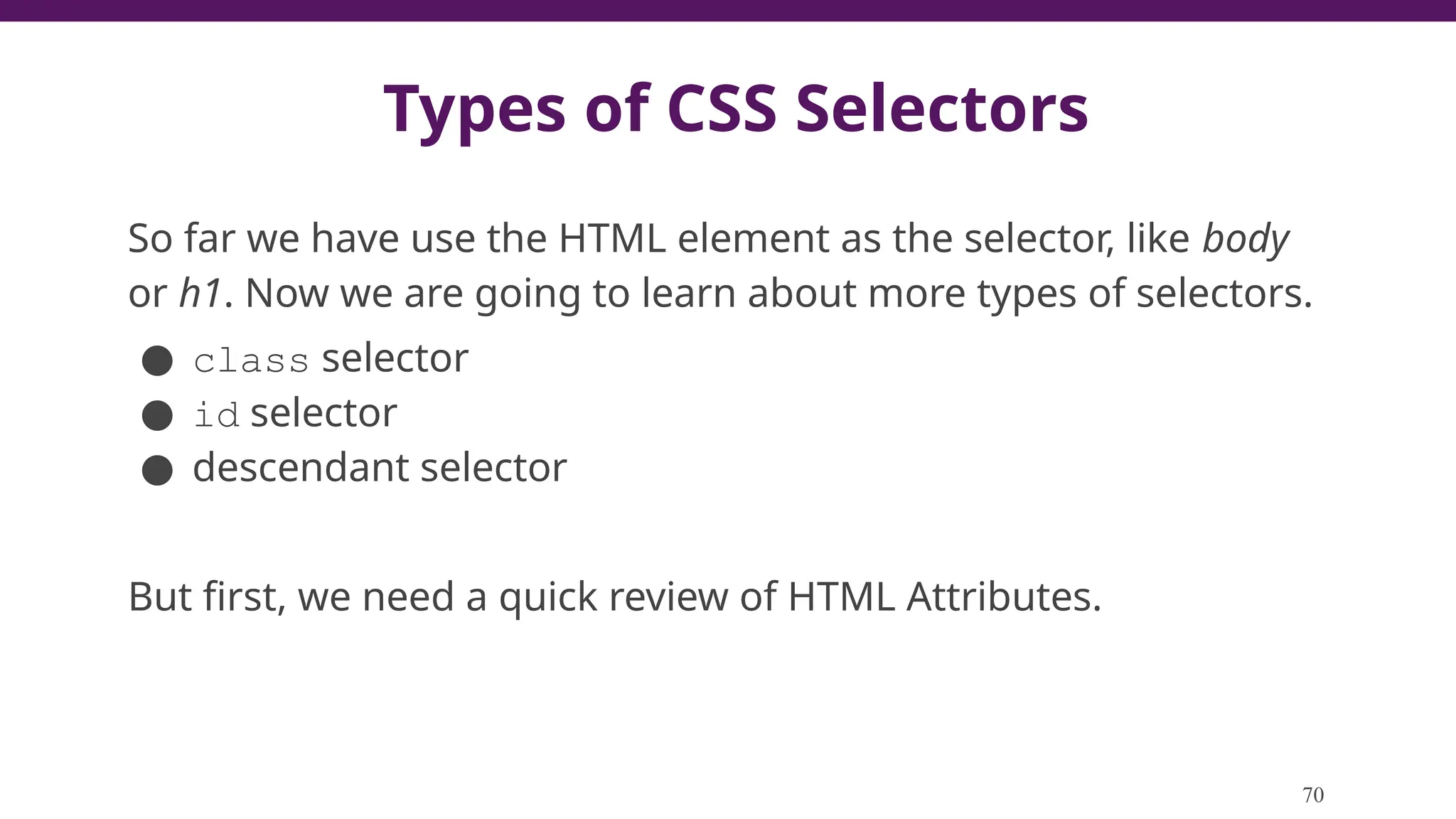 Types of CSS Selectors
So far we have use the HTML element as the selector, like body
or h1. Now we are going to learn about more types of selectors.
● class selector
● id selector
● descendant selector
But first, we need a quick review of HTML Attributes.
70
 