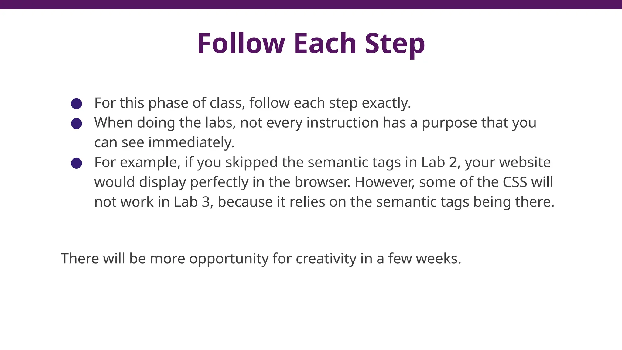 Follow Each Step
● For this phase of class, follow each step exactly.
● When doing the labs, not every instruction has a purpose that you
can see immediately.
● For example, if you skipped the semantic tags in Lab 2, your website
would display perfectly in the browser. However, some of the CSS will
not work in Lab 3, because it relies on the semantic tags being there.
There will be more opportunity for creativity in a few weeks.
 