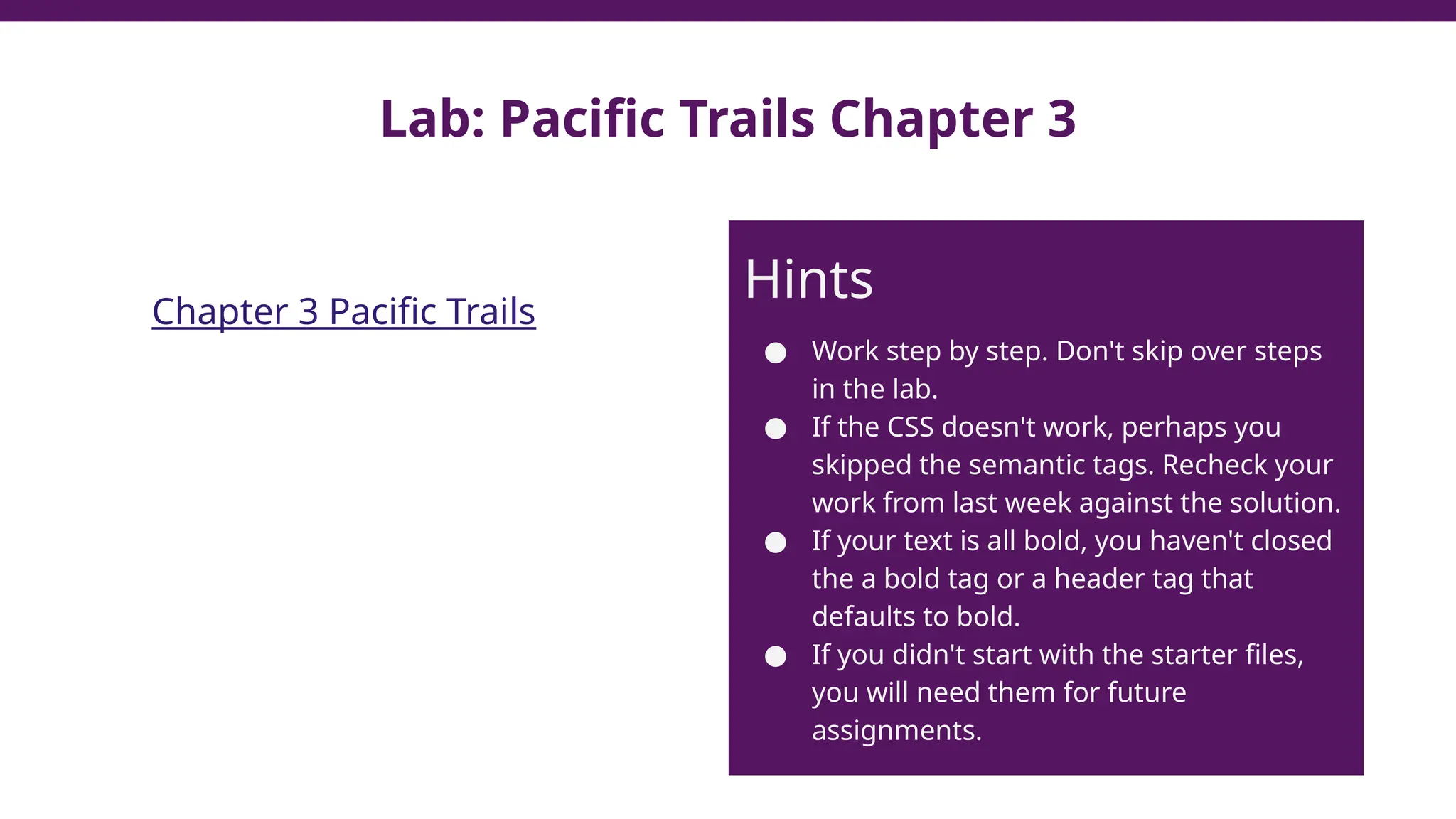 Lab: Pacific Trails Chapter 3
Chapter 3 Pacific Trails
Hints
● Work step by step. Don't skip over steps
in the lab.
● If the CSS doesn't work, perhaps you
skipped the semantic tags. Recheck your
work from last week against the solution.
● If your text is all bold, you haven't closed
the a bold tag or a header tag that
defaults to bold.
● If you didn't start with the starter files,
you will need them for future
assignments.
 