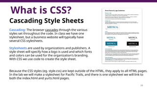 What is CSS?
10
Cascading Style Sheets
Cascading: The browser cascades through the various
styles set throughout the code. In class we have one
stylesheet, but a business website will typically have
several CSS stylesheets.
Stylesheets are used by organizations and publishers. A
style sheet will specify how a logo is used and which fonts
and colors can be used for the organization's branding.
With CSS we use code to create the style sheet.
Because the CSS styles (eg. style.css) are kept outside of the HTML, they apply to all HTML pages.
In the lab we will make a stylesheet for Pacific Trails, and there is one stylesheet we will link to
both the index.html and yurts.html pages.
 