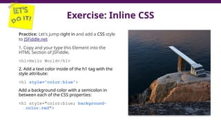 Exercise: Inline CSS
Practice: Let's jump right in and add a CSS style
to JSFiddle.net
1. Copy and your type this Element into the
HTML Section of JSFiddle.
<h1>Hello World</h1>
2. Add a text color inside of the h1 tag with the
style attribute:
<h1 style="color:blue">
Add a background color with a semicolon in
between each of the CSS properties:
<h1 style="color:blue; background-
color:red">
 