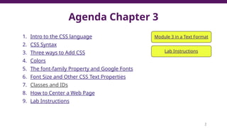 Agenda Chapter 3
1. Intro to the CSS language
2. CSS Syntax
3. Three ways to Add CSS
4. Colors
5. The font-family Property and Google Fonts
6. Font Size and Other CSS Text Properties
7. Classes and IDs
8. How to Center a Web Page
9. Lab Instructions
2
Module 3 in a Text Format
Lab Instructions
 