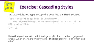 Exercise: Cascading Styles
Go to JSFiddle.net. Type or copy this code into the HTML section.
<div style="background-color:gray">
<h1 style="background-color:green">Adding inline
CSS styles</h1>
</div>
Note that we have set the h1 background-color to be both gray and
green. When there are two styles for the background-color, which one
wins?
21
 