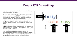 Proper CSS Formatting
CSS syntax has requires three definitions: the selector,
the property and the value.
Selector: The "selector" selects the HTML. This can be an
HTML Element or it also can be defined by an HTML
attribute, like class and id. In the example below, the
selector selects the <body> of the website.
Property: The property defines which aspect of the
selector will be changed; for example, the color or the
font.
Value: The value defines what the color, size or shape of
the property. For example, if the property is "color", then
the value could be "blue".
The selector is followed by curly braces, and the
property:value statements go inside of the curly braces.
The property and value are separated by a colon, and the
property:value statement ends with a semicolon.
 