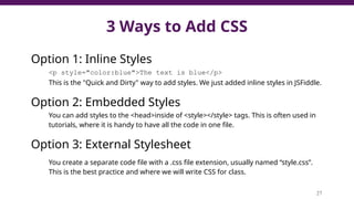 3 Ways to Add CSS
Option 1: Inline Styles
<p style="color:blue">The text is blue</p>
This is the "Quick and Dirty" way to add styles. We just added inline styles in JSFiddle.
Option 2: Embedded Styles
You can add styles to the <head>inside of <style></style> tags. This is often used in
tutorials, where it is handy to have all the code in one file.
Option 3: External Stylesheet
You create a separate code file with a .css file extension, usually named “style.css”.
This is the best practice and where we will write CSS for class.
27
 