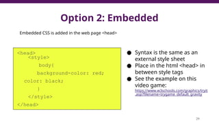 Option 2: Embedded
<head>
<style>
body{
background-color: red;
color: black;
}
</style>
</head>
29
● Syntax is the same as an
external style sheet
● Place in the html <head> in
between style tags
● See the example on this
video game:
https://www.w3schools.com/graphics/tryit
.asp?filename=trygame_default_gravity
Embedded CSS is added in the web page <head>
 