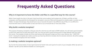Why is it important to have the folder and files in a specified way for this course?
When I have taught this class in the past I have found that some students had multiple sets of folders and files on their
computers, and they would do the homework for one week in one set of files and homework for another week in another set of
folders. To repair the damage, they would have to try to reconcile the work in two different sets of files. It is so difficult to
reconcile them that it is almost easier to start over than to try to reconcile two or more sets of files.
Why build a website template?
The purpose of keeping a template is that you have the code that you will need in EVERY website. You will need a good template
to work from when we are done with Pacific Trails. You may also want a good starting point to make websites after you finish
this course. The template includes all of the code that you will only want to type one time in your lifetime, like, "<!DOCTYPE
html>". Having the template also makes sure that you have key elements included, like the semantic elements. We will be adding
to the template throughout the class modules.
Is making a website template optional?
No. For the first several weeks of class I give 8 points for Pacific Trails and 2 points for work on your template. When we work on
Module 7 we will use the website template as a starting point.
Frequently Asked Questions
 