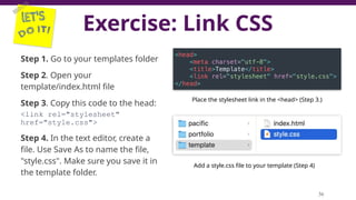 Exercise: Link CSS
36
Step 1. Go to your templates folder
Step 2. Open your
template/index.html file
Step 3. Copy this code to the head:
<link rel="stylesheet"
href="style.css">
Step 4. In the text editor, create a
file. Use Save As to name the file,
"style.css". Make sure you save it in
the template folder.
Place the stylesheet link in the <head> (Step 3.)
Add a style.css file to your template (Step 4)
 