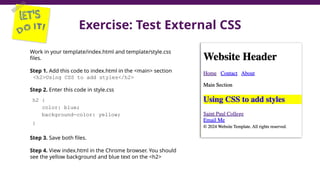 Exercise: Test External CSS
37
Work in your template/index.html and template/style.css
files.
Step 1. Add this code to index.html in the <main> section
<h2>Using CSS to add styles</h2>
Step 2. Enter this code in style.css
h2 {
color: blue;
background-color: yellow;
}
Step 3. Save both files.
Step 4. View index.html in the Chrome browser. You should
see the yellow background and blue text on the <h2>
 