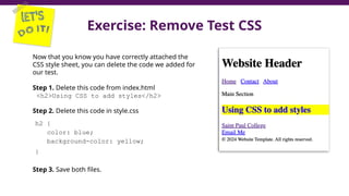 Exercise: Remove Test CSS
38
Now that you know you have correctly attached the
CSS style sheet, you can delete the code we added for
our test.
Step 1. Delete this code from index.html
<h2>Using CSS to add styles</h2>
Step 2. Delete this code in style.css
h2 {
color: blue;
background-color: yellow;
}
Step 3. Save both files.
 
