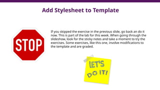 Add Stylesheet to Template
If you skipped the exercise in the previous slide, go back an do it
now. This is part of the lab for this week. When going through the
slideshow, look for the sticky notes and take a moment to try the
exercises. Some exercises, like this one, involve modifications to
the template and are graded.
 